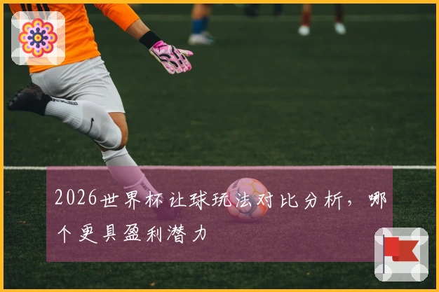 2026世界杯让球玩法对比分析，哪个更具盈利潜力
